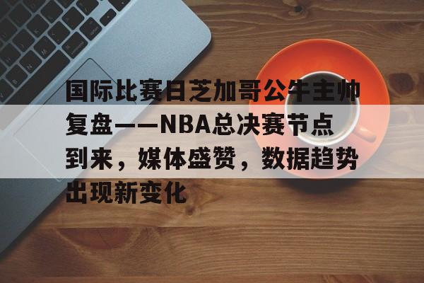 爱游戏中国-关于国际比赛日芝加哥公牛主帅复盘——NBA总决赛节点到来，媒体盛赞，数据趋势出现新变化的信息
