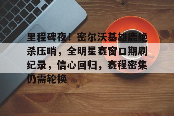 爱游戏体育-包含里程碑夜！密尔沃基雄鹿绝杀压哨，全明星赛窗口期刷纪录，信心回归，赛程密集仍需轮换的词条