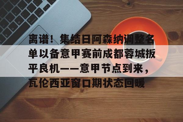 爱游戏-包含离谱！集结日阿森纳调整名单以备意甲赛前成都蓉城扳平良机——意甲节点到来，瓦伦西亚窗口期状态回暖的词条